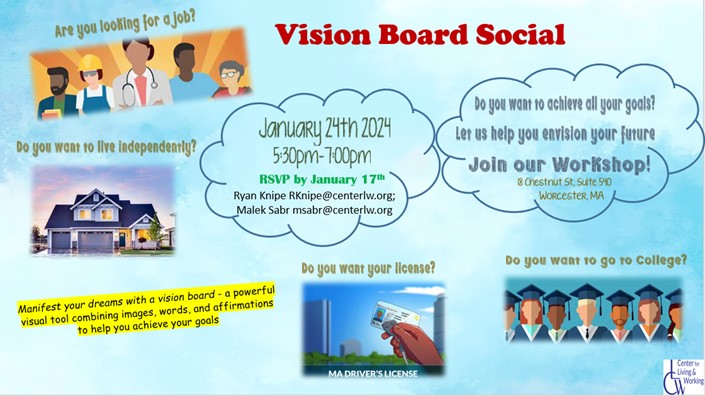Vision Board Social Flyer. Pre-ETS AND TAP Consumers!! Join us for a Vision Board Social! January 24th 2024 from 5:30pm-7pm! 18 Chestnut St, Suite 540 Worcester, MA Manifest your dreams with a vision board - a powerful visual tool combining images, words and affirmations to help you achieve your goals. RSVP by January 17th with Ryan or Malek: Ryan - RKnipe@youraccessadvocates.org Malek - MSabr@youraccessadvocates.org