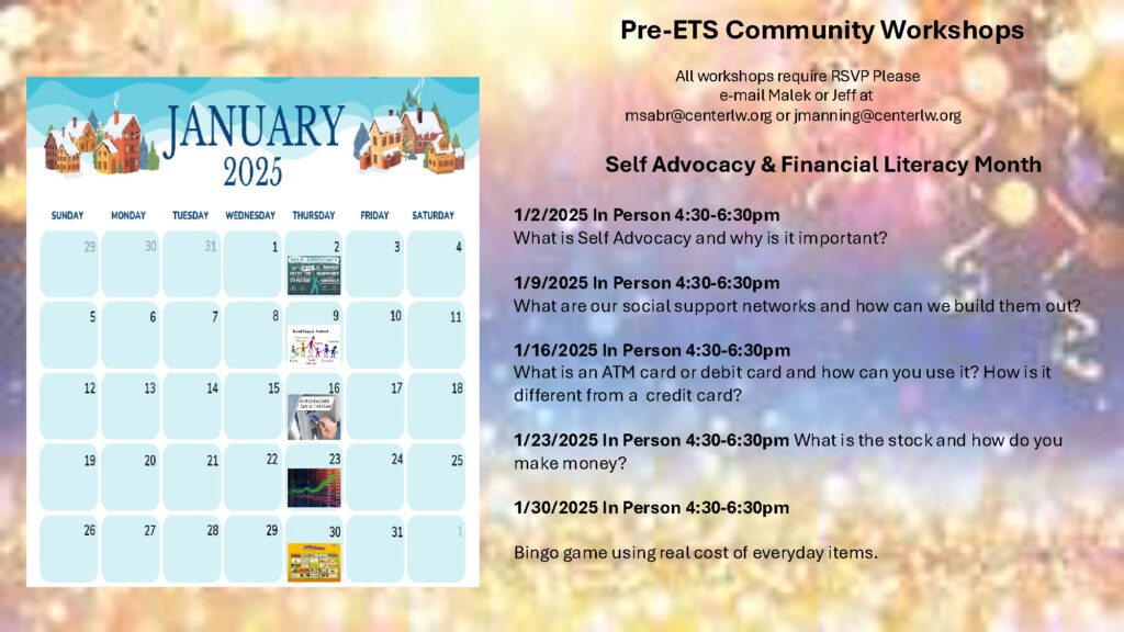 Pre-ETS January 2025 Calendar

Pre-ETS Community Workshops​

​

                                                All workshops require RSVP Please ​

                                                             e-mail Malek or Jeff at​

                                 msabr@youraccessadvocates.org or jmanning@youraccessadvocates.org​

​

                        Self Advocacy & Financial Literacy Month ​

​

1/2/2025 In Person 4:30-6:30pm​

What is Self Advocacy and why is it important?​

​

1/9/2025 In Person 4:30-6:30pm​

What are our social support networks and how can we build them out?​

​

1/16/2025 In Person 4:30-6:30pm​

What is an ATM card or debit card and how can you use it? How is it different from a  credit card? ​

​

1/23/2025 In Person 4:30-6:30pm What is the stock and how do you make money?​

​

1/30/2025 In Person 4:30-6:30pm​

​

Bingo game using real cost of everyday items.​